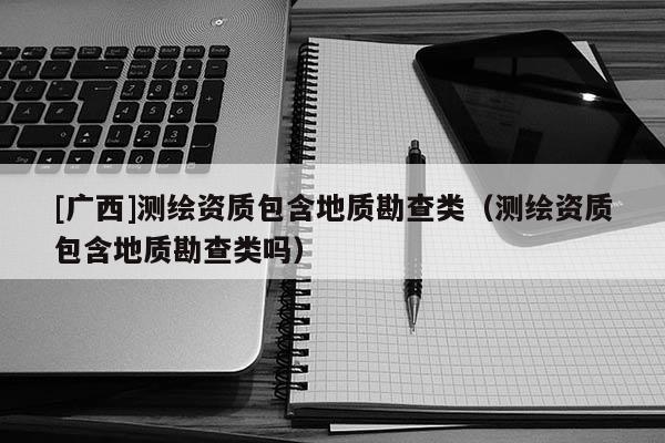 [廣西]測繪資質(zhì)包含地質(zhì)勘查類（測繪資質(zhì)包含地質(zhì)勘查類嗎）