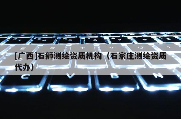 [廣西]石獅測繪資質(zhì)機構(gòu)（石家莊測繪資質(zhì)代辦）