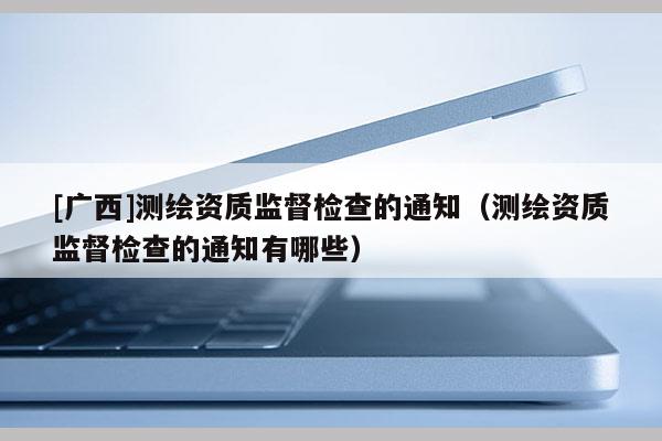 [廣西]測繪資質(zhì)監(jiān)督檢查的通知（測繪資質(zhì)監(jiān)督檢查的通知有哪些）