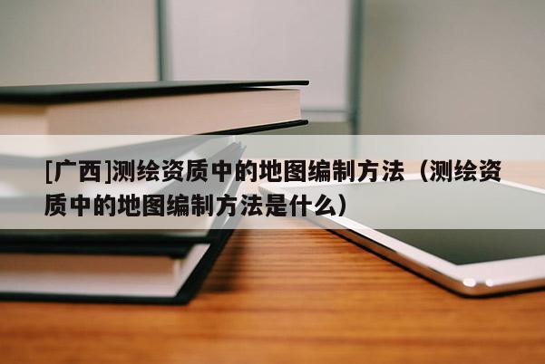 [廣西]測繪資質中的地圖編制方法（測繪資質中的地圖編制方法是什么）