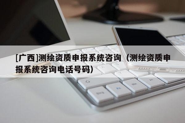 [廣西]測(cè)繪資質(zhì)申報(bào)系統(tǒng)咨詢（測(cè)繪資質(zhì)申報(bào)系統(tǒng)咨詢電話號(hào)碼）