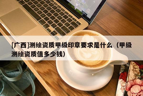 [廣西]測繪資質(zhì)甲級印章要求是什么（甲級測繪資質(zhì)值多少錢）