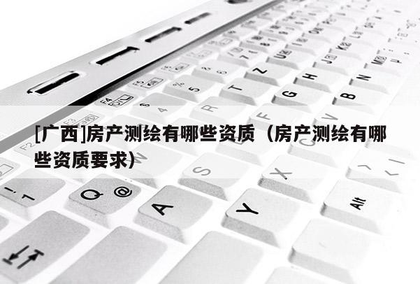 [廣西]房產(chǎn)測繪有哪些資質(zhì)（房產(chǎn)測繪有哪些資質(zhì)要求）