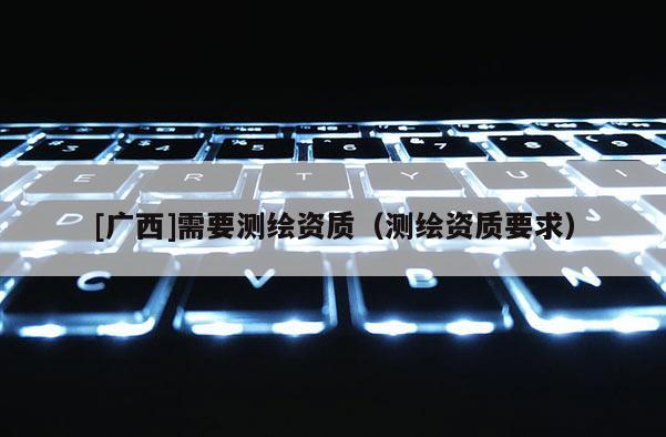[廣西]需要測(cè)繪資質(zhì)（測(cè)繪資質(zhì)要求）