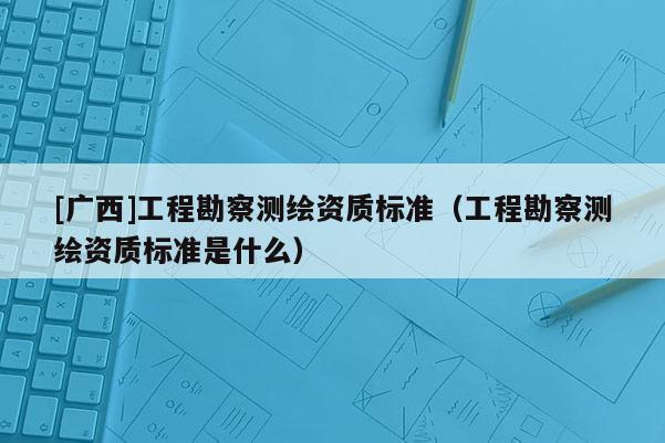 [廣西]工程勘察測(cè)繪資質(zhì)標(biāo)準(zhǔn)（工程勘察測(cè)繪資質(zhì)標(biāo)準(zhǔn)是什么）