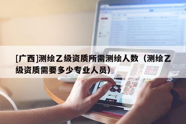 [廣西]測(cè)繪乙級(jí)資質(zhì)所需測(cè)繪人數(shù)（測(cè)繪乙級(jí)資質(zhì)需要多少專業(yè)人員）