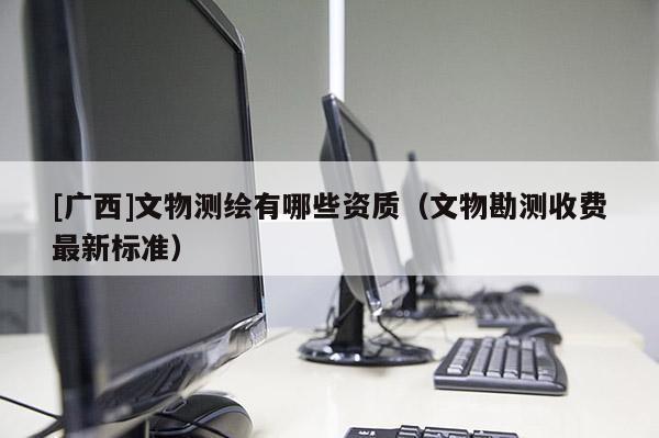 [廣西]文物測繪有哪些資質（文物勘測收費最新標準）
