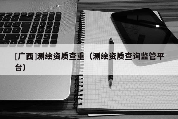 [廣西]測繪資質(zhì)查重（測繪資質(zhì)查詢監(jiān)管平臺）