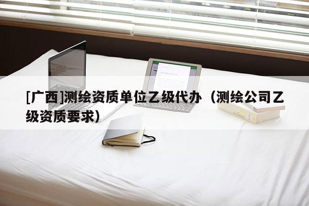 [廣西]測(cè)繪資質(zhì)單位乙級(jí)代辦（測(cè)繪公司乙級(jí)資質(zhì)要求）