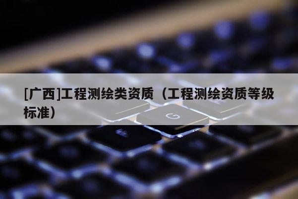 [廣西]工程測繪類資質(zhì)（工程測繪資質(zhì)等級標(biāo)準(zhǔn)）
