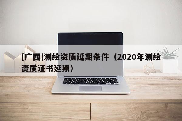 [廣西]測(cè)繪資質(zhì)延期條件（2020年測(cè)繪資質(zhì)證書延期）