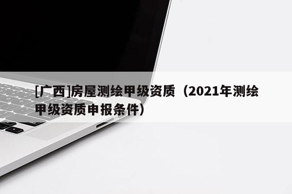 [廣西]房屋測繪甲級(jí)資質(zhì)（2021年測繪甲級(jí)資質(zhì)申報(bào)條件）
