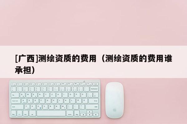 [廣西]測繪資質(zhì)的費用（測繪資質(zhì)的費用誰承擔(dān)）