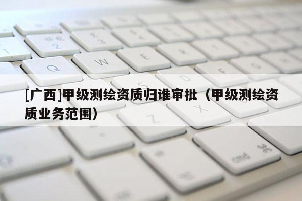 [廣西]甲級測繪資質歸誰審批（甲級測繪資質業(yè)務范圍）