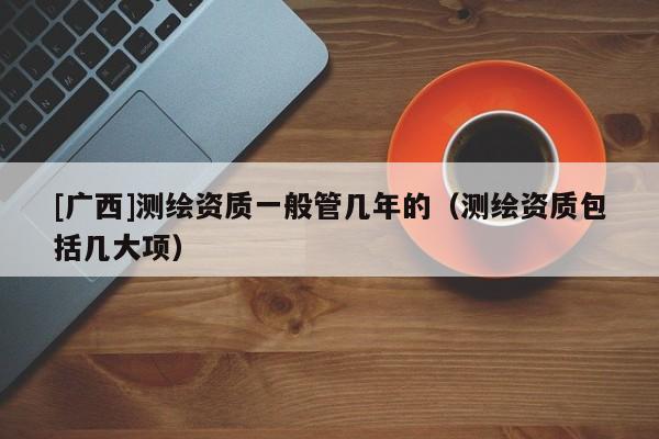 [廣西]測繪資質一般管幾年的（測繪資質包括幾大項）
