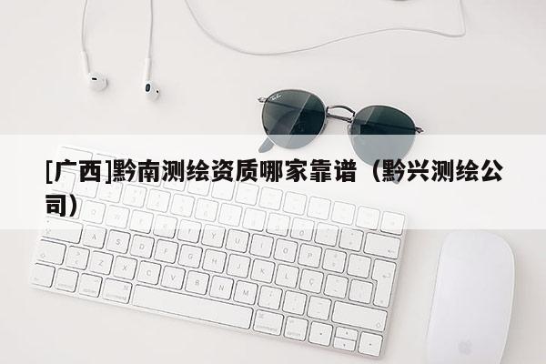 [廣西]黔南測(cè)繪資質(zhì)哪家靠譜（黔興測(cè)繪公司）