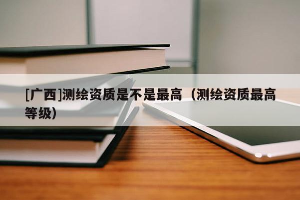 [廣西]測繪資質(zhì)是不是最高（測繪資質(zhì)最高等級）