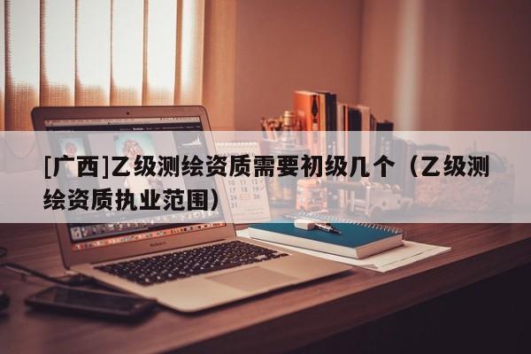 [廣西]乙級測繪資質(zhì)需要初級幾個（乙級測繪資質(zhì)執(zhí)業(yè)范圍）