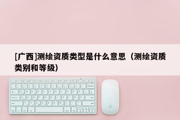 [廣西]測(cè)繪資質(zhì)類型是什么意思（測(cè)繪資質(zhì)類別和等級(jí)）
