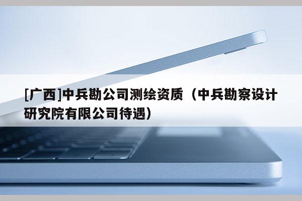 [廣西]中兵勘公司測(cè)繪資質(zhì)（中兵勘察設(shè)計(jì)研究院有限公司待遇）