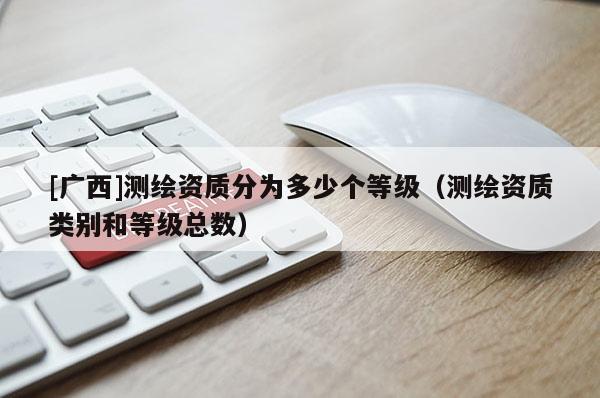 [廣西]測繪資質(zhì)分為多少個(gè)等級(jí)（測繪資質(zhì)類別和等級(jí)總數(shù)）