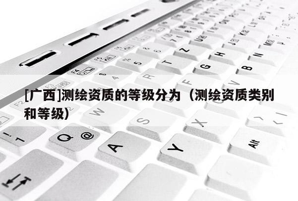 [廣西]測(cè)繪資質(zhì)的等級(jí)分為（測(cè)繪資質(zhì)類別和等級(jí)）