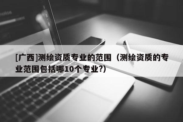 [廣西]測繪資質專業(yè)的范圍（測繪資質的專業(yè)范圍包括哪10個專業(yè)?）