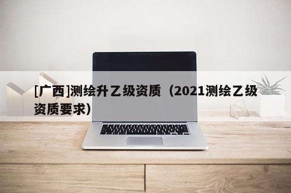 [廣西]測繪升乙級資質(zhì)（2021測繪乙級資質(zhì)要求）