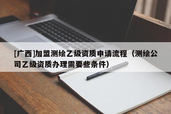 [廣西]加盟測繪乙級(jí)資質(zhì)申請(qǐng)流程（測繪公司乙級(jí)資質(zhì)辦理需要些條件）