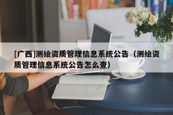 [廣西]測(cè)繪資質(zhì)管理信息系統(tǒng)公告（測(cè)繪資質(zhì)管理信息系統(tǒng)公告怎么查）