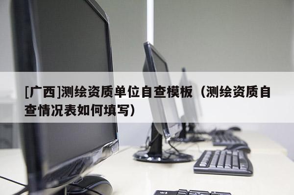 [廣西]測(cè)繪資質(zhì)單位自查模板（測(cè)繪資質(zhì)自查情況表如何填寫）