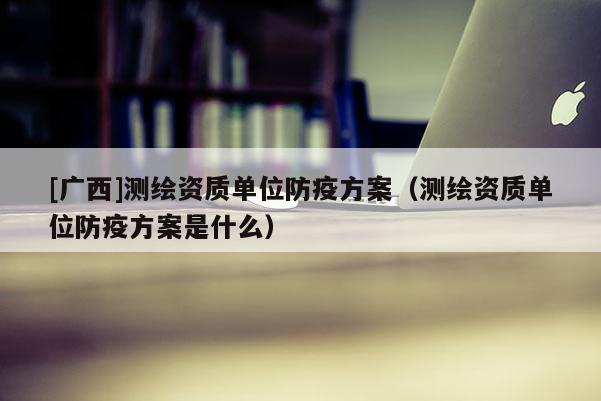[廣西]測(cè)繪資質(zhì)單位防疫方案（測(cè)繪資質(zhì)單位防疫方案是什么）