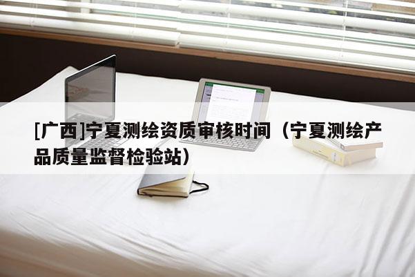 [廣西]寧夏測繪資質(zhì)審核時間（寧夏測繪產(chǎn)品質(zhì)量監(jiān)督檢驗(yàn)站）