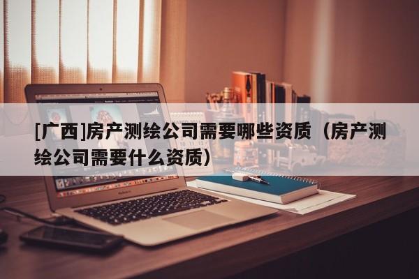 [廣西]房產(chǎn)測(cè)繪公司需要哪些資質(zhì)（房產(chǎn)測(cè)繪公司需要什么資質(zhì)）