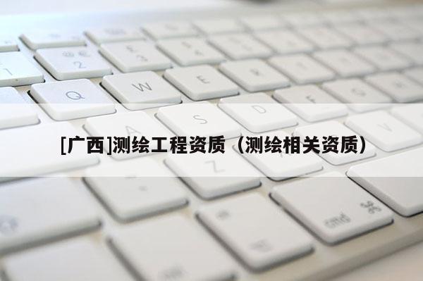 [廣西]測(cè)繪工程資質(zhì)（測(cè)繪相關(guān)資質(zhì)）