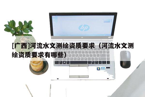 [廣西]河流水文測繪資質(zhì)要求（河流水文測繪資質(zhì)要求有哪些）