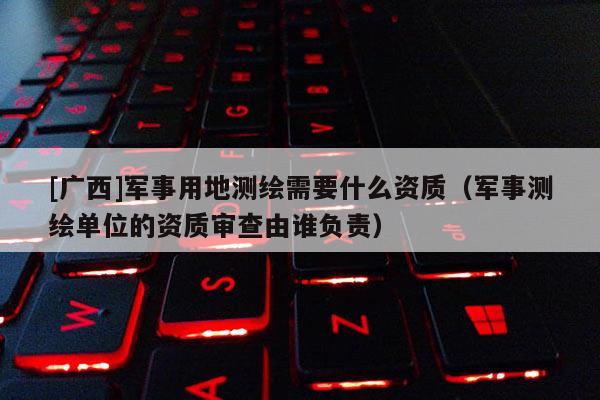 [廣西]軍事用地測(cè)繪需要什么資質(zhì)（軍事測(cè)繪單位的資質(zhì)審查由誰(shuí)負(fù)責(zé)）