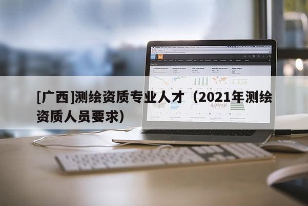[廣西]測繪資質(zhì)專業(yè)人才（2021年測繪資質(zhì)人員要求）