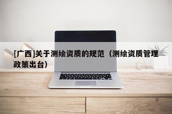 [廣西]關(guān)于測(cè)繪資質(zhì)的規(guī)范（測(cè)繪資質(zhì)管理政策出臺(tái)）