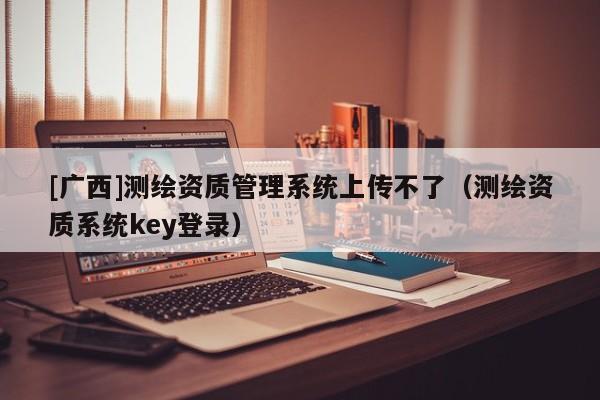 [廣西]測繪資質(zhì)管理系統(tǒng)上傳不了（測繪資質(zhì)系統(tǒng)key登錄）