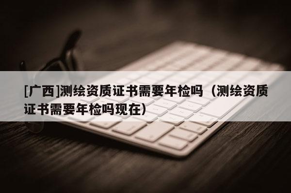 [廣西]測繪資質(zhì)證書需要年檢嗎（測繪資質(zhì)證書需要年檢嗎現(xiàn)在）