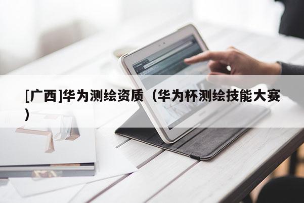 [廣西]華為測繪資質(zhì)（華為杯測繪技能大賽）
