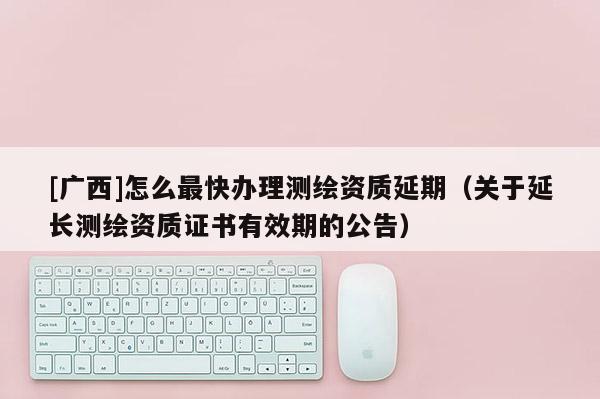 [廣西]怎么最快辦理測繪資質(zhì)延期（關(guān)于延長測繪資質(zhì)證書有效期的公告）