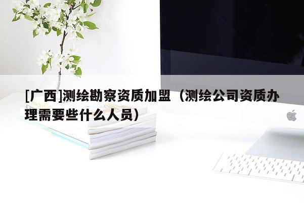 [廣西]測繪勘察資質(zhì)加盟（測繪公司資質(zhì)辦理需要些什么人員）