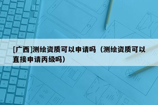 [廣西]測(cè)繪資質(zhì)可以申請(qǐng)嗎（測(cè)繪資質(zhì)可以直接申請(qǐng)丙級(jí)嗎）