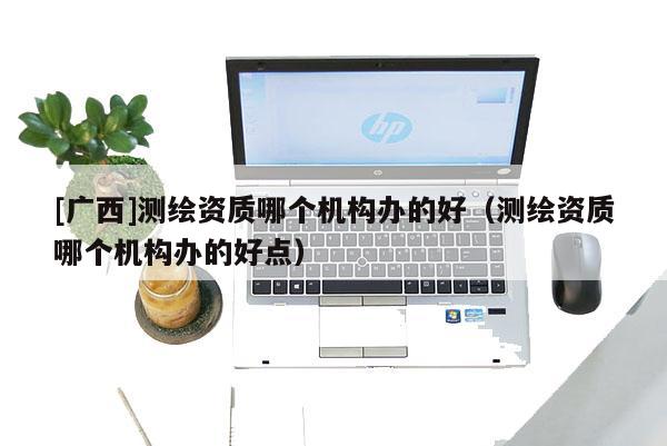 [廣西]測繪資質(zhì)哪個機構(gòu)辦的好（測繪資質(zhì)哪個機構(gòu)辦的好點）