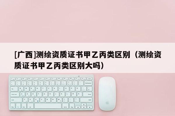 [廣西]測(cè)繪資質(zhì)證書甲乙丙類區(qū)別（測(cè)繪資質(zhì)證書甲乙丙類區(qū)別大嗎）