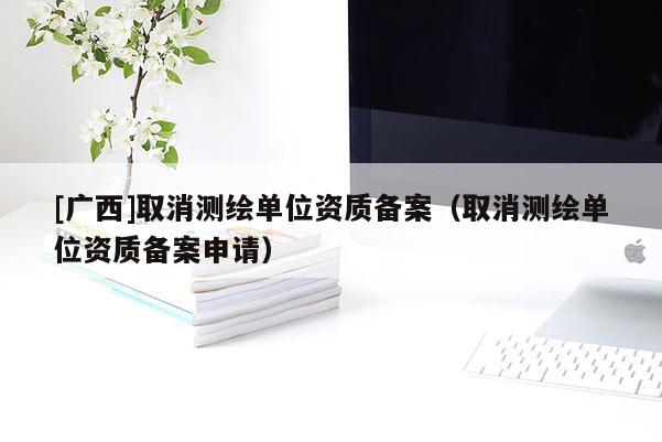 [廣西]取消測繪單位資質(zhì)備案（取消測繪單位資質(zhì)備案申請）