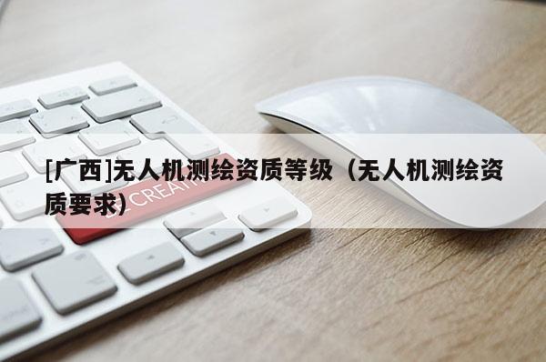 [廣西]無(wú)人機(jī)測(cè)繪資質(zhì)等級(jí)（無(wú)人機(jī)測(cè)繪資質(zhì)要求）