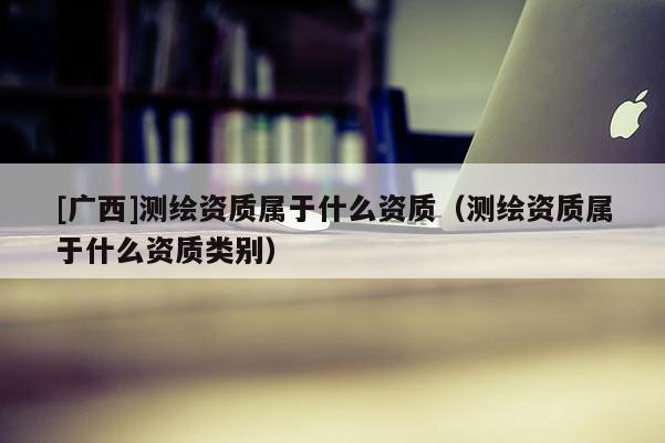 [廣西]測繪資質(zhì)屬于什么資質(zhì)（測繪資質(zhì)屬于什么資質(zhì)類別）